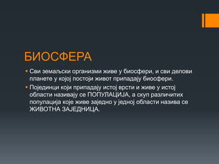 БИОСФЕРА
 Сви земаљски организми живе у биосфери, и сви делови
планете у којој постоји живот припадају биосфери.
 Појединци који припадају истој врсти и живе у истој
области називају се ПОПУЛАЦИЈА, а скуп различитих
популација које живе заједно у једној области назива се
ЖИВОТНА ЗАЈЕДНИЦА.
 