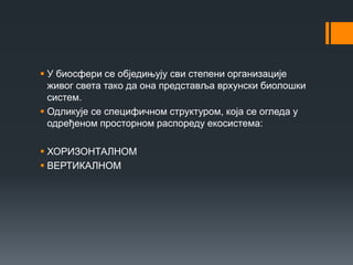  У биосфери се обједињују сви степени организације
живог света тако да она представља врхунски биолошки
систем.
 Одликује се специфичном структуром, која се огледа у
одређеном просторном распореду екосистема:
 ХОРИЗОНТАЛНОМ
 ВЕРТИКАЛНОМ
 