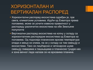 ХОРИЗОНТАЛАН И
ВЕРТИКАЛАН РАСПОРЕД
 Хоризонтални распоред екосистема одређен је, пре
свега, климатским условима. Идући од Екватора према
половима, може се уочити извесна правилност у
распореду различитих екосистема на обе Земљине
полулопте
 Вертикални распоред екосистема на копну у складу са
хоризонталним распоредом екосистема од Екватора ка
половима. Од подножја планинских врхова температура
опада и мења се клима, па се у складу са тим смењују и
екосистеми. Тако се лишћарске и четинарске шуме
смењују ливадама и пашњацима а планинске тундре као
и зона вечног леда налазе се на врховима планине.
 