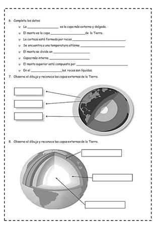 6. Completa los datos:
 La _________________ es la capa más externa y delgada.
 El manto es la capa ___________________de la Tierra.
 La corteza está formada por rocas _____________________________.
 Se encuentra a una temperatura altísima ________________________.
 El manto se divide en ____________________
 Capaz más interna ______________________
 El manto superior está compuesto por ____________________________
 En el _________________las rocas son líquidas.
7. Observa el dibujo y reconoce las capas externas de la Tierra.
8. Observa el dibujo y reconoce las capas externas de la Tierra.
 