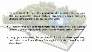 • Os seres autótrofos são ditos produtores dos ecossistemas, pois são
eles que produzem toda a matéria orgânica e energia que será
utilizada como alimento por outros seres vivos.
• Os heterótrofos são os consumidores dos ecossistemas: eles apenas
utilizam o alimento produzido pelos autótrofos para assim sobreviver.
• Um grupo muito particular de heterótrofos são os decompositores,
pois estes se utilizam de matéria orgânica morta como fonte de
alimentação.
 