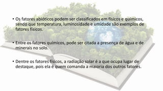 • Os fatores abióticos podem ser classificados em físicos e químicos,
sendo que temperatura, luminosidade e umidade são exemplos de
fatores físicos.
• Entre os fatores químicos, pode ser citada a presença de água e de
minerais no solo.
• Dentre os fatores físicos, a radiação solar é a que ocupa lugar de
destaque, pois ela é quem comanda a maioria dos outros fatores.
 