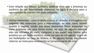 • Com relação aos fatores químicos, pode-se dizer que a presença ou
ausência de um determinado elemento na água é decisiva para a
manutenção da vida em um dado ambiente.
• Outros elementos, como o cálcio, o boro, o carbono, o nitrogênio e o
oxigênio, são essenciais para a manutenção da vida, tanto animal
quanto a vegetal, sendo que esses elementos ficam presentes no
meio ambiente em uma forma cíclica, ou seja, de alguma maneira
eles são retirados do meio, cumprem o seu papel, seja formar uma
proteína ou um ácido nucléico, como no caso do nitrogênio, seja a de
um fosfolipídio no caso do fósforo, e, de alguma forma, eles devem
retornar ao meio para novamente se tornarem parte do ciclo.
 