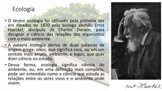 Ecologia
• O termo ecologia foi utilizado pela primeira vez
em meados de 1870 pelo biólogo alemão Ernst
Haeckel, discípulo de Charles Darwin, para
designar a ciência das relações dos organismos
com o meio ambiente.
• A palavra ecologia deriva de duas palavras de
origem grega: olkos, que significa casa, ou em um
sentido mais amplo, ambiente, e logos, que quer
dizer ciência ou estudo.
• Dessa forma, ecologia significa ciência do
ambiente, ou, em uma definição mais completa,
pode ser entendida como a ciência que estuda as
relações entre os seres vivos e o ambiente onde
vivem.
 