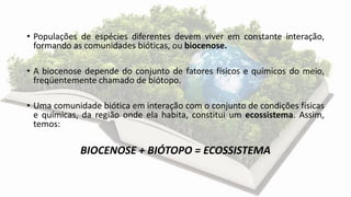 • Populações de espécies diferentes devem viver em constante interação,
formando as comunidades bióticas, ou biocenose.
• A biocenose depende do conjunto de fatores físicos e químicos do meio,
freqüentemente chamado de biótopo.
• Uma comunidade biótica em interação com o conjunto de condições físicas
e químicas, da região onde ela habita, constitui um ecossistema. Assim,
temos:
BIOCENOSE + BIÓTOPO = ECOSSISTEMA
 
