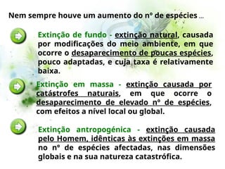 Nem sempre houve um aumento do nº de espécies …
Extinção de fundo - extinção natural, causada
por modificações do meio ambiente, em que
ocorre o desaparecimento de poucas espécies,
pouco adaptadas, e cuja taxa é relativamente
baixa.
Extinção antropogénica - extinção causada
pelo Homem, idênticas às extinções em massa
no nº de espécies afectadas, nas dimensões
globais e na sua natureza catastrófica.
Extinção em massa - extinção causada por
catástrofes naturais, em que ocorre o
desaparecimento de elevado nº de espécies,
com efeitos a nível local ou global.
 