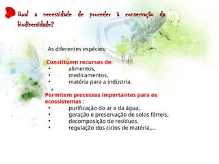 Qual a necessidade de proceder à conservação da
biodiversidade?
As diferentes espécies:
Constituem recursos de:
• alimentos,
• medicamentos,
• matéria para a indústria.
Permitem processos importantes para os
ecossistemas :
• purificação do ar e da água,
• geração e preservação de solos férteis,
• decomposição de resíduos,
• regulação dos ciclos de matéria,…
 