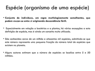Espécie (organismo de uma espécie)
• Conjunto de indivíduos, em regra morfologicamente semelhantes, que
podem cruzar-se entre si originando descendência fértil.
• Especialmente em relação a bactérias e a plantas, há várias excepções a esta
definição de espécie, mas é ainda um conceito muito utilizado.
• São conhecidas cerca de um milhão e oitocentas mil espécies, admitindo-se que
este número represente uma pequena fracção do número total de espécies que
existem no planeta.
• Alguns autores estimam que o número de espécies se localiza entre 5 e 50
milhões.
 