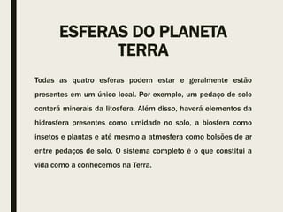 ESFERAS DO PLANETA
TERRA
Todas as quatro esferas podem estar e geralmente estão
presentes em um único local. Por exemplo, um pedaço de solo
conterá minerais da litosfera. Além disso, haverá elementos da
hidrosfera presentes como umidade no solo, a biosfera como
insetos e plantas e até mesmo a atmosfera como bolsões de ar
entre pedaços de solo. O sistema completo é o que constitui a
vida como a conhecemos na Terra.
 