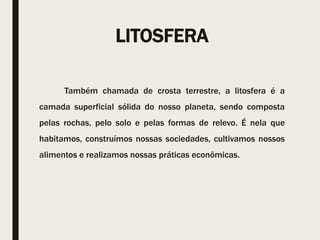 LITOSFERA
Também chamada de crosta terrestre, a litosfera é a
camada superficial sólida do nosso planeta, sendo composta
pelas rochas, pelo solo e pelas formas de relevo. É nela que
habitamos, construímos nossas sociedades, cultivamos nossos
alimentos e realizamos nossas práticas econômicas.
 