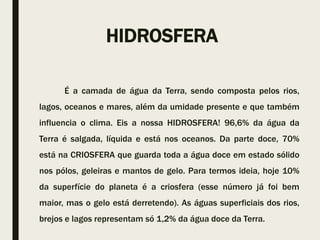 HIDROSFERA
É a camada de água da Terra, sendo composta pelos rios,
lagos, oceanos e mares, além da umidade presente e que também
influencia o clima. Eis a nossa HIDROSFERA! 96,6% da água da
Terra é salgada, líquida e está nos oceanos. Da parte doce, 70%
está na CRIOSFERA que guarda toda a água doce em estado sólido
nos pólos, geleiras e mantos de gelo. Para termos ideia, hoje 10%
da superfície do planeta é a criosfera (esse número já foi bem
maior, mas o gelo está derretendo). As águas superficiais dos rios,
brejos e lagos representam só 1,2% da água doce da Terra.
 