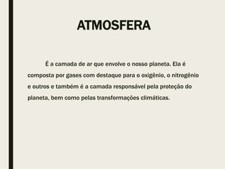 ATMOSFERA
É a camada de ar que envolve o nosso planeta. Ela é
composta por gases com destaque para o oxigênio, o nitrogênio
e outros e também é a camada responsável pela proteção do
planeta, bem como pelas transformações climáticas.
 