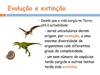 Evolução e extinção Desde que a vida surgiu na Terra, até à actualidade: - seres unicelulares deram origem, por  evolução , a uma enorme diversidade de organismos com diferentes graus de complexidade. - um sem número de espécies terão surgido e outras tantas terão sido  extintas . 