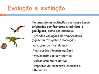 Evolução e extinção No passado, as extinções em massa foram originadas por  factores climáticos e geológicos , como por exemplo: - grandes variações de temperatura (aquecimento global/ glaciação) variações do nível do mar (regressões /transgressões) - movimento dos continentes - vulcanismo muito activo - impactos de meteoros, cometas e asteróides - ….. 