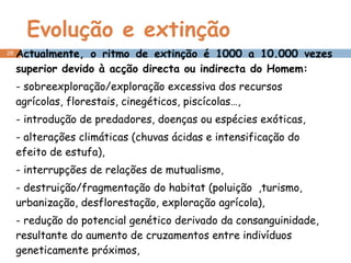Evolução e extinção Actualmente, o ritmo de extinção é 1000 a 10.000 vezes superior devido à acção directa ou indirecta do Homem: - sobreexploração/exploração excessiva dos recursos agrícolas, florestais, cinegéticos, piscícolas…, - introdução de predadores, doenças ou espécies exóticas, - alterações climáticas (chuvas ácidas e intensificação do efeito de estufa), - interrupções de relações de mutualismo, - destruição/fragmentação do habitat (poluição  ,turismo, urbanização, desflorestação, exploração agrícola), - redução do potencial genético derivado da consanguinidade, resultante do aumento de cruzamentos entre indivíduos geneticamente próximos, - ruptura das cadeias alimentares… 