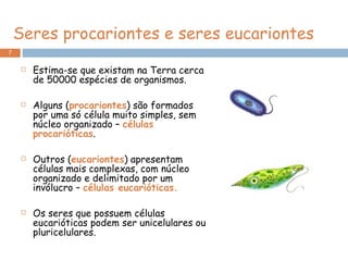 Seres procariontes e seres eucariontes Estima-se que existam na Terra cerca de 50000 espécies de organismos. Alguns ( procariontes ) são formados por uma só célula muito simples, sem núcleo organizado –  células procarióticas . Outros ( eucariontes ) apresentam células mais complexas, com núcleo organizado e delimitado por um invólucro –  células eucarióticas. Os seres que possuem células eucarióticas podem ser unicelulares ou pluricelulares. 