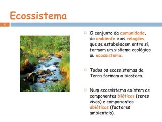 Ecossistema O conjunto da  comunidade , do  ambiente  e as  relações  que se estabelecem entre si, formam um sistema ecológico ou  ecossistema . Todos os ecossistemas da Terra formam a biosfera. Num ecossistema existem os componentes  bióticos  (seres vivos) e componentes  abióticos  (factores ambientais). 