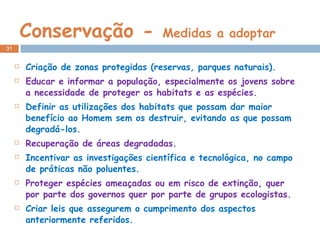 Conservação -  Medidas a adoptar Criação de zonas protegidas (reservas, parques naturais). Educar e informar a população, especialmente os jovens sobre a necessidade de proteger os habitats e as espécies. Definir as utilizações dos habitats que possam dar maior benefício ao Homem sem os destruir, evitando as que possam degradá-los. Recuperação de áreas degradadas. Incentivar as investigações científica e tecnológica, no campo de práticas não poluentes. Proteger espécies ameaçadas ou em risco de extinção, quer por parte dos governos quer por parte de grupos ecologistas. Criar leis que assegurem o cumprimento dos aspectos anteriormente referidos. 