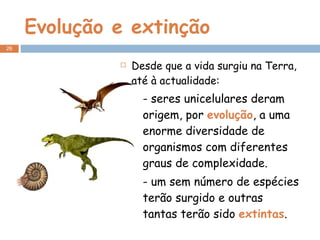 Evolução e extinção Desde que a vida surgiu na Terra, até à actualidade: - seres unicelulares deram origem, por  evolução , a uma enorme diversidade de organismos com diferentes graus de complexidade. - um sem número de espécies terão surgido e outras tantas terão sido  extintas . 
