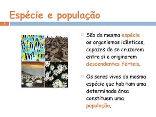 Espécie e população São da mesma  espécie  os organismos idênticos, capazes de se cruzarem entre si e originarem  descendentes férteis . Os seres vivos da mesma espécie que habitam uma determinada área constituem uma  população .  