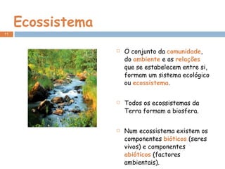 Ecossistema O conjunto da  comunidade , do  ambiente  e as  relações  que se estabelecem entre si, formam um sistema ecológico ou  ecossistema . Todos os ecossistemas da Terra formam a biosfera. Num ecossistema existem os componentes  bióticos  (seres vivos) e componentes  abióticos  (factores ambientais). 