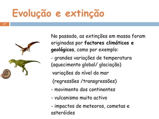 Evolução e extinção No passado, as extinções em massa foram originadas por  factores climáticos e geológicos , como por exemplo: - grandes variações de temperatura (aquecimento global/ glaciação) variações do nível do mar (regressões /transgressões) - movimento dos continentes - vulcanismo muito activo - impactos de meteoros, cometas e asteróides - ….. 