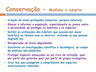 Conservação -  Medidas a adoptar Criação de zonas protegidas (reservas, parques naturais). Educar e informar a população, especialmente os jovens sobre a necessidade de proteger os habitats e as espécies. Definir as utilizações dos habitats que possam dar maior benefício ao Homem sem os destruir, evitando as que possam degradá-los. Recuperação de áreas degradadas. Incentivar as investigações científica e tecnológica, no campo de práticas não poluentes. Proteger espécies ameaçadas ou em risco de extinção, quer por parte dos governos quer por parte de grupos ecologistas. Criar leis que assegurem o cumprimento dos aspectos anteriormente referidos. 