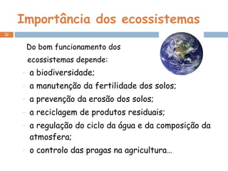 Importância dos ecossistemas Do bom funcionamento dos  ecossistemas depende: a biodiversidade; a manutenção da fertilidade dos solos; a prevenção da erosão dos solos; a reciclagem de produtos residuais; a regulação do ciclo da água e da composição da atmosfera; o controlo das pragas na agricultura… 
