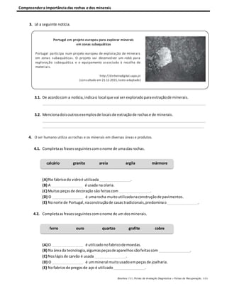 Compreendera importância das rochas e dos minerais
Biosfera CN5, Fichas de Avaliação Diagnóstica e Fichas de Recuperação, ASA
3. Lê a seguinte notícia.
3.1. De acordocom a notícia,indicao local que vai ser exploradoparaextraçãode minerais.
_________________________________________________________________________________
3.2. Mencionadoisoutrosexemplosde locaisde extraçãode rochase de minerais.
_________________________________________________________________________________
________________________________________________________________________________
4. O ser humano utiliza as rochas e os minerais em diversas áreas e produtos.
4.1. Completaas frasesseguintescomonome de uma dasrochas.
(A) No fabricodo vidroé utilizada ________________.
(B) A ________________ é usada na olaria.
(C) Muitas peçasde decoração são feitascom ________________.
(D) O ________________ é umarocha muitoutilizadanaconstruçãode pavimentos.
(E) Nonorte de Portugal,naconstruçãode casas tradicionais,predominao________________.
4.2. Completaasfrasesseguintescomonome de um dosminerais.
(A) O ________________ é utilizadonofabricode moedas.
(B) Na áreada tecnologia,algumaspeçasde aparelhossãofeitascom ________________.
(C) Noslápisde carvão é usada ________________.
(D) O ________________ é ummineral muitousadoempeçasde joalharia.
(E) Nofabricode pregosde aço é utilizado ________________.
calcário granito areia argila mármore
ferro ouro quartzo grafite cobre
Portugal em projeto europeu para explorar minerais
em zonas subaquáticas
Portugal participa num projeto europeu de exploração de minerais
em zonas subaquáticas. O projeto vai desenvolver um robô para
exploração subaquática e o equipamento associado à recolha de
materiais.
http://dinheirodigital.sapo.pt
(consultado em 21.12.2015, texto adaptado)
 