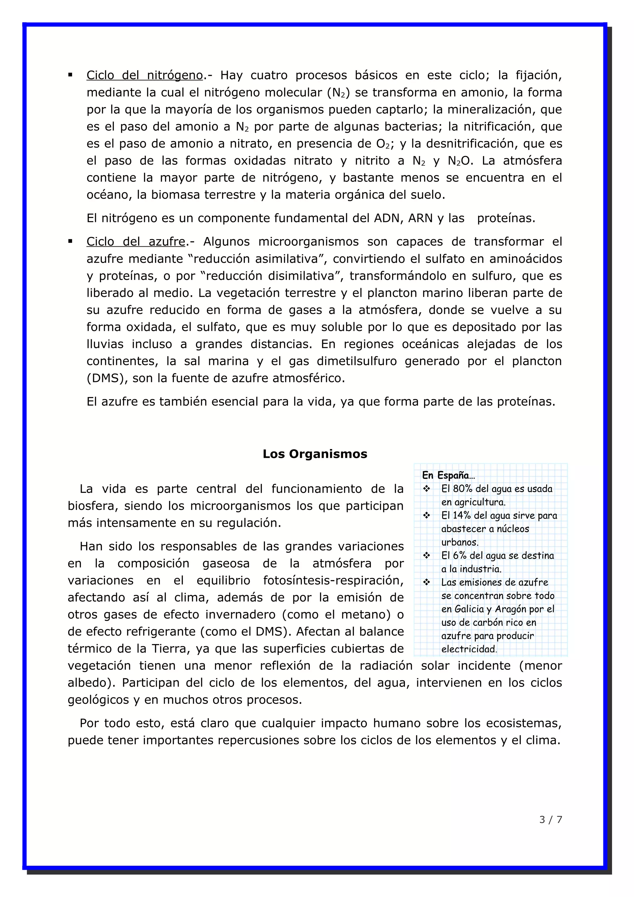 En España…
 El 80% del agua es usada
en agricultura.
 El 14% del agua sirve para
abastecer a núcleos
urbanos.
 El 6% del agua se destina
a la industria.
 Las emisiones de azufre
se concentran sobre todo
en Galicia y Aragón por el
uso de carbón rico en
azufre para producir
electricidad.
 Ciclo del nitrógeno.- Hay cuatro procesos básicos en este ciclo; la fijación,
mediante la cual el nitrógeno molecular (N2) se transforma en amonio, la forma
por la que la mayoría de los organismos pueden captarlo; la mineralización, que
es el paso del amonio a N2 por parte de algunas bacterias; la nitrificación, que
es el paso de amonio a nitrato, en presencia de O2; y la desnitrificación, que es
el paso de las formas oxidadas nitrato y nitrito a N2 y N2O. La atmósfera
contiene la mayor parte de nitrógeno, y bastante menos se encuentra en el
océano, la biomasa terrestre y la materia orgánica del suelo.
El nitrógeno es un componente fundamental del ADN, ARN y las proteínas.
 Ciclo del azufre.- Algunos microorganismos son capaces de transformar el
azufre mediante “reducción asimilativa”, convirtiendo el sulfato en aminoácidos
y proteínas, o por “reducción disimilativa”, transformándolo en sulfuro, que es
liberado al medio. La vegetación terrestre y el plancton marino liberan parte de
su azufre reducido en forma de gases a la atmósfera, donde se vuelve a su
forma oxidada, el sulfato, que es muy soluble por lo que es depositado por las
lluvias incluso a grandes distancias. En regiones oceánicas alejadas de los
continentes, la sal marina y el gas dimetilsulfuro generado por el plancton
(DMS), son la fuente de azufre atmosférico.
El azufre es también esencial para la vida, ya que forma parte de las proteínas.
Los Organismos
La vida es parte central del funcionamiento de la
biosfera, siendo los microorganismos los que participan
más intensamente en su regulación.
Han sido los responsables de las grandes variaciones
en la composición gaseosa de la atmósfera por
variaciones en el equilibrio fotosíntesis-respiración,
afectando así al clima, además de por la emisión de
otros gases de efecto invernadero (como el metano) o
de efecto refrigerante (como el DMS). Afectan al balance
térmico de la Tierra, ya que las superficies cubiertas de
vegetación tienen una menor reflexión de la radiación solar incidente (menor
albedo). Participan del ciclo de los elementos, del agua, intervienen en los ciclos
geológicos y en muchos otros procesos.
Por todo esto, está claro que cualquier impacto humano sobre los ecosistemas,
puede tener importantes repercusiones sobre los ciclos de los elementos y el clima.
3 / 7
 