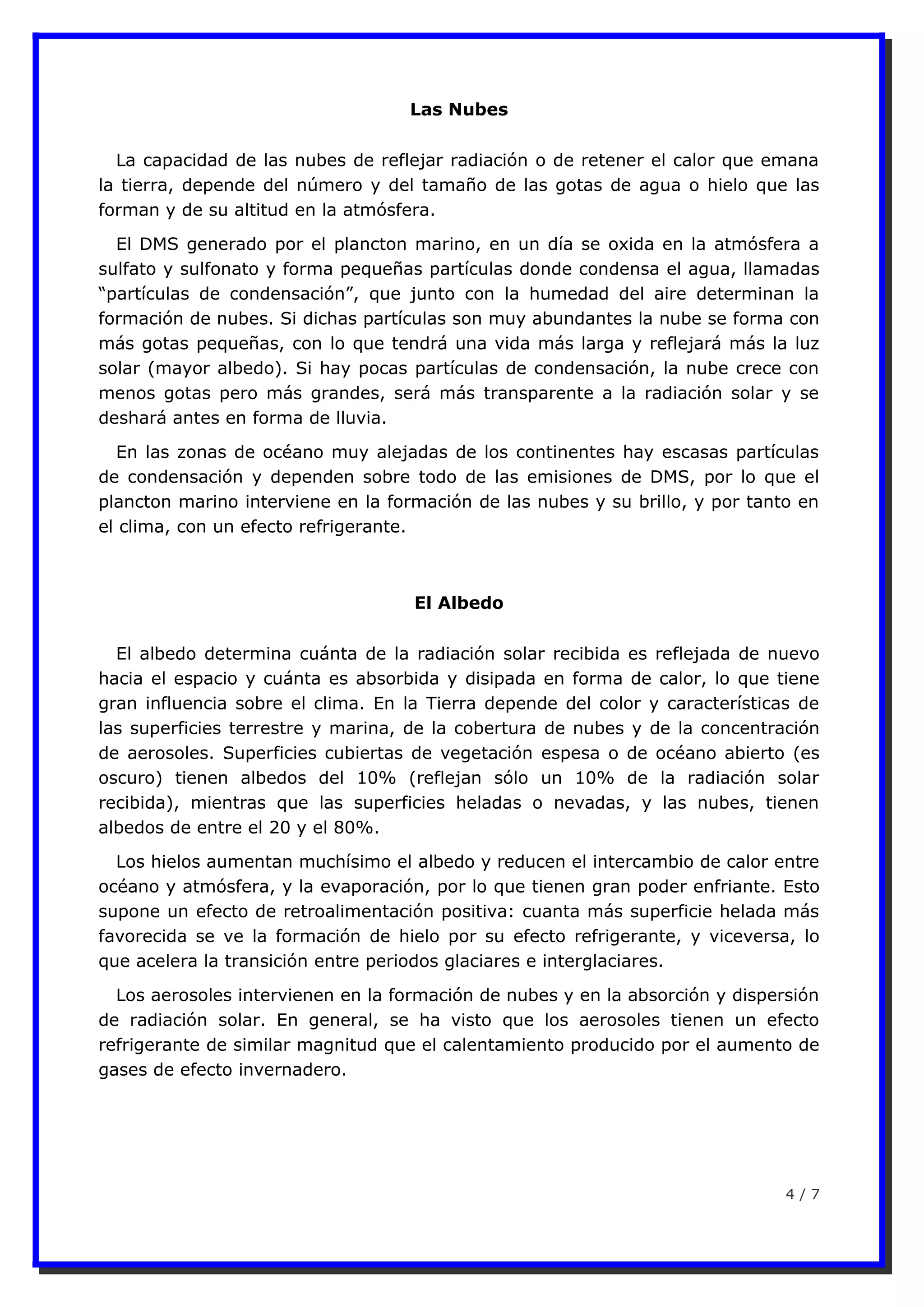 Las Nubes
La capacidad de las nubes de reflejar radiación o de retener el calor que emana
la tierra, depende del número y del tamaño de las gotas de agua o hielo que las
forman y de su altitud en la atmósfera.
El DMS generado por el plancton marino, en un día se oxida en la atmósfera a
sulfato y sulfonato y forma pequeñas partículas donde condensa el agua, llamadas
“partículas de condensación”, que junto con la humedad del aire determinan la
formación de nubes. Si dichas partículas son muy abundantes la nube se forma con
más gotas pequeñas, con lo que tendrá una vida más larga y reflejará más la luz
solar (mayor albedo). Si hay pocas partículas de condensación, la nube crece con
menos gotas pero más grandes, será más transparente a la radiación solar y se
deshará antes en forma de lluvia.
En las zonas de océano muy alejadas de los continentes hay escasas partículas
de condensación y dependen sobre todo de las emisiones de DMS, por lo que el
plancton marino interviene en la formación de las nubes y su brillo, y por tanto en
el clima, con un efecto refrigerante.
El Albedo
El albedo determina cuánta de la radiación solar recibida es reflejada de nuevo
hacia el espacio y cuánta es absorbida y disipada en forma de calor, lo que tiene
gran influencia sobre el clima. En la Tierra depende del color y características de
las superficies terrestre y marina, de la cobertura de nubes y de la concentración
de aerosoles. Superficies cubiertas de vegetación espesa o de océano abierto (es
oscuro) tienen albedos del 10% (reflejan sólo un 10% de la radiación solar
recibida), mientras que las superficies heladas o nevadas, y las nubes, tienen
albedos de entre el 20 y el 80%.
Los hielos aumentan muchísimo el albedo y reducen el intercambio de calor entre
océano y atmósfera, y la evaporación, por lo que tienen gran poder enfriante. Esto
supone un efecto de retroalimentación positiva: cuanta más superficie helada más
favorecida se ve la formación de hielo por su efecto refrigerante, y viceversa, lo
que acelera la transición entre periodos glaciares e interglaciares.
Los aerosoles intervienen en la formación de nubes y en la absorción y dispersión
de radiación solar. En general, se ha visto que los aerosoles tienen un efecto
refrigerante de similar magnitud que el calentamiento producido por el aumento de
gases de efecto invernadero.
4 / 7
 