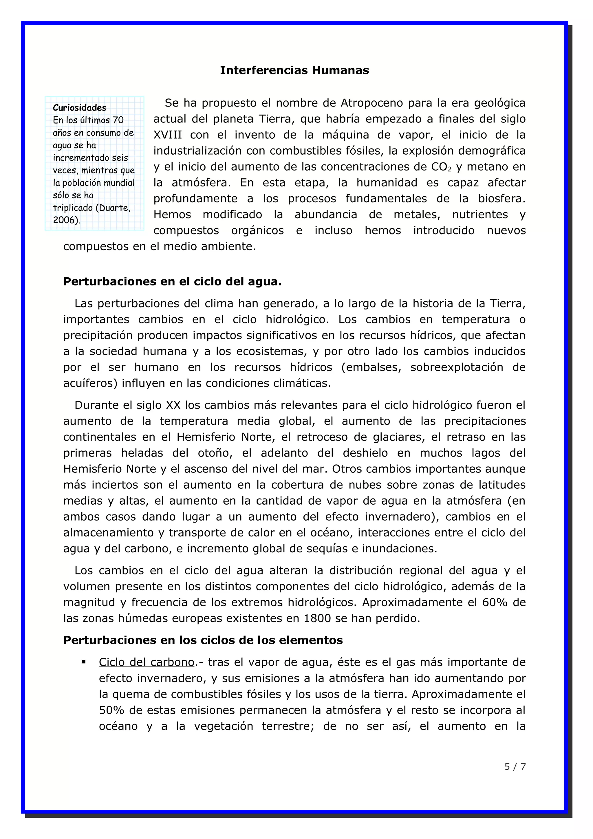 Interferencias Humanas
Se ha propuesto el nombre de Atropoceno para la era geológica
actual del planeta Tierra, que habría empezado a finales del siglo
XVIII con el invento de la máquina de vapor, el inicio de la
industrialización con combustibles fósiles, la explosión demográfica
y el inicio del aumento de las concentraciones de CO2 y metano en
la atmósfera. En esta etapa, la humanidad es capaz afectar
profundamente a los procesos fundamentales de la biosfera.
Hemos modificado la abundancia de metales, nutrientes y
compuestos orgánicos e incluso hemos introducido nuevos
compuestos en el medio ambiente.
Perturbaciones en el ciclo del agua.
Las perturbaciones del clima han generado, a lo largo de la historia de la Tierra,
importantes cambios en el ciclo hidrológico. Los cambios en temperatura o
precipitación producen impactos significativos en los recursos hídricos, que afectan
a la sociedad humana y a los ecosistemas, y por otro lado los cambios inducidos
por el ser humano en los recursos hídricos (embalses, sobreexplotación de
acuíferos) influyen en las condiciones climáticas.
Durante el siglo XX los cambios más relevantes para el ciclo hidrológico fueron el
aumento de la temperatura media global, el aumento de las precipitaciones
continentales en el Hemisferio Norte, el retroceso de glaciares, el retraso en las
primeras heladas del otoño, el adelanto del deshielo en muchos lagos del
Hemisferio Norte y el ascenso del nivel del mar. Otros cambios importantes aunque
más inciertos son el aumento en la cobertura de nubes sobre zonas de latitudes
medias y altas, el aumento en la cantidad de vapor de agua en la atmósfera (en
ambos casos dando lugar a un aumento del efecto invernadero), cambios en el
almacenamiento y transporte de calor en el océano, interacciones entre el ciclo del
agua y del carbono, e incremento global de sequías e inundaciones.
Los cambios en el ciclo del agua alteran la distribución regional del agua y el
volumen presente en los distintos componentes del ciclo hidrológico, además de la
magnitud y frecuencia de los extremos hidrológicos. Aproximadamente el 60% de
las zonas húmedas europeas existentes en 1800 se han perdido.
Perturbaciones en los ciclos de los elementos
 Ciclo del carbono.- tras el vapor de agua, éste es el gas más importante de
efecto invernadero, y sus emisiones a la atmósfera han ido aumentando por
la quema de combustibles fósiles y los usos de la tierra. Aproximadamente el
50% de estas emisiones permanecen la atmósfera y el resto se incorpora al
océano y a la vegetación terrestre; de no ser así, el aumento en la
5 / 7
Curiosidades
En los últimos 70
años en consumo de
agua se ha
incrementado seis
veces, mientras que
la población mundial
sólo se ha
triplicado (Duarte,
2006).
 