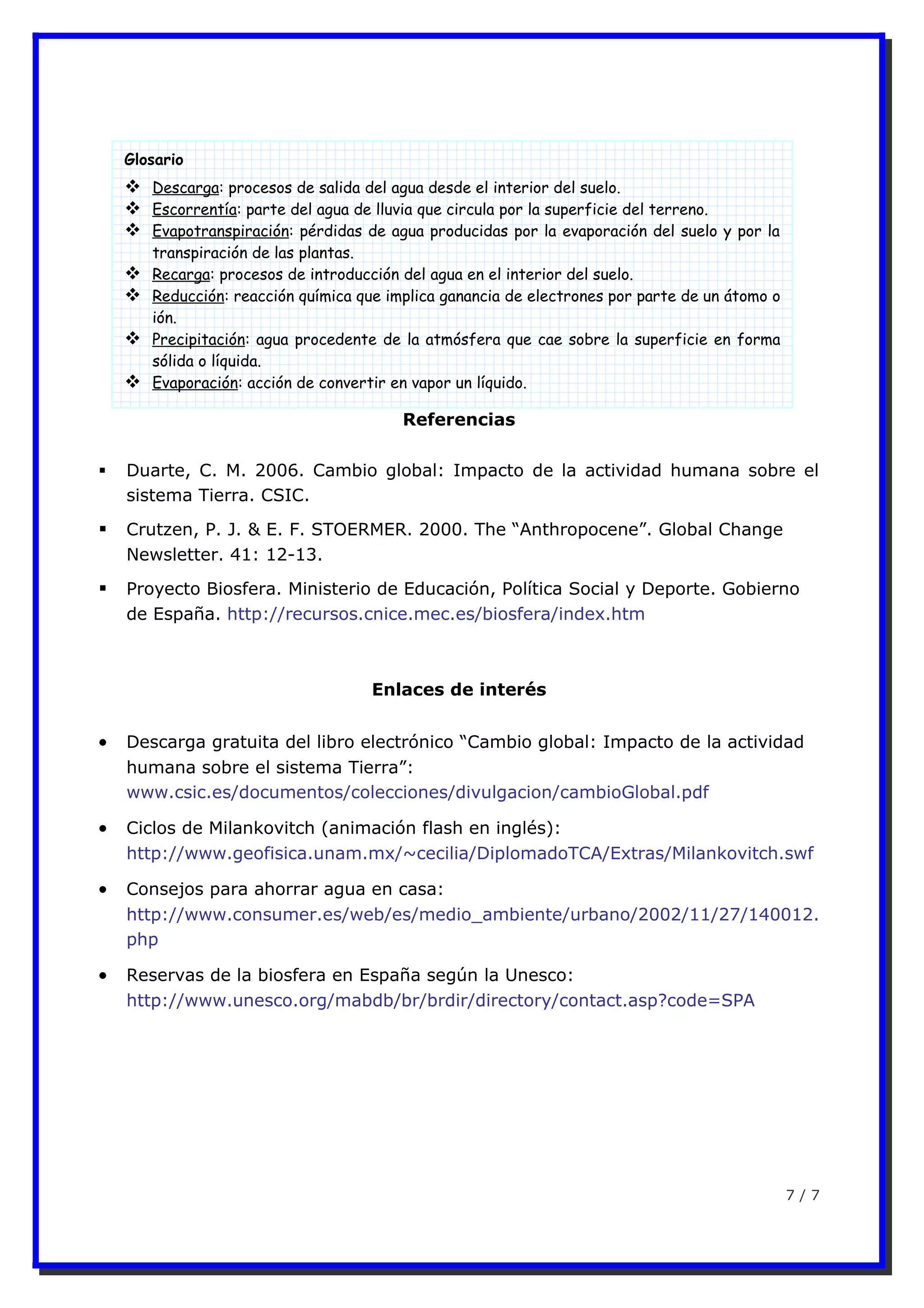 Referencias
 Duarte, C. M. 2006. Cambio global: Impacto de la actividad humana sobre el
sistema Tierra. CSIC.
 Crutzen, P. J. & E. F. STOERMER. 2000. The “Anthropocene”. Global Change
Newsletter. 41: 12-13.
 Proyecto Biosfera. Ministerio de Educación, Política Social y Deporte. Gobierno
de España. http://recursos.cnice.mec.es/biosfera/index.htm
Enlaces de interés
• Descarga gratuita del libro electrónico “Cambio global: Impacto de la actividad
humana sobre el sistema Tierra”:
www.csic.es/documentos/colecciones/divulgacion/cambioGlobal.pdf
• Ciclos de Milankovitch (animación flash en inglés):
http://www.geofisica.unam.mx/~cecilia/DiplomadoTCA/Extras/Milankovitch.swf
• Consejos para ahorrar agua en casa:
http://www.consumer.es/web/es/medio_ambiente/urbano/2002/11/27/140012.
php
• Reservas de la biosfera en España según la Unesco:
http://www.unesco.org/mabdb/br/brdir/directory/contact.asp?code=SPA
7 / 7
Glosario
 Descarga: procesos de salida del agua desde el interior del suelo.
 Escorrentía: parte del agua de lluvia que circula por la superficie del terreno.
 Evapotranspiración: pérdidas de agua producidas por la evaporación del suelo y por la
transpiración de las plantas.
 Recarga: procesos de introducción del agua en el interior del suelo.
 Reducción: reacción química que implica ganancia de electrones por parte de un átomo o
ión.
 Precipitación: agua procedente de la atmósfera que cae sobre la superficie en forma
sólida o líquida.
 Evaporación: acción de convertir en vapor un líquido.
 