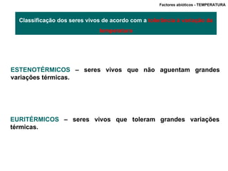 Factores abióticos - TEMPERATURA  Classificação dos seres vivos de acordo com a  tolerância à variação da temperatura ESTENOTÉRMICOS  – seres vivos que não aguentam grandes variações térmicas. EURITÉRMICOS  – seres vivos que toleram grandes variações térmicas. 