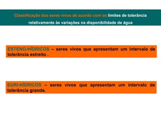 Classificação dos seres vivos de acordo com os  limites de tolerância relativamente às variações na disponibilidade de água ESTENO-HÍDRICOS  – seres vivos que apresentam um intervalo de tolerância estreito . EURI-HÍDRICOS  – seres vivos que apresentam um intervalo de tolerância grande. 