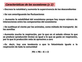 Decrece la natalidad y aumenta la supervivencia de los descendientes
Se van amortiguando las fluctuaciones
 Aumenta la estabilidad del ecosistema porque hay mayor número de
interacciones entre los componentes del ecosistema
Se sustituye el viento por los animales, como método de transporte de
las semillas
Aumenta mucho la respiración, por lo que en el estado clímax lo que
se produce (producción bruta) es igual a lo que se gasta en respiración,
por lo que la producción neta se aproxima a cero
Es decir, hay una tendencia a que la fotosíntesis iguale a la
respiración de toda la comunidad
PN = PB – R = 0
Características de las sucesiones (y 2)
 