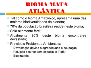 BIOMA MATA
ATLÂNTICA








Tal como o bioma Amazônico, apresenta uma das
maiores biodiversidades do planeta;
70% da população brasileira reside neste bioma;
Solo altamente fértil;
Atualmente 90% deste bioma encontra-se
devastado;
Principais Problemas Ambientais:




Devastação devido a agropecuária e ocupação;
Poluição dos rios (em especial o Tietê);
Biopirataria.

 
