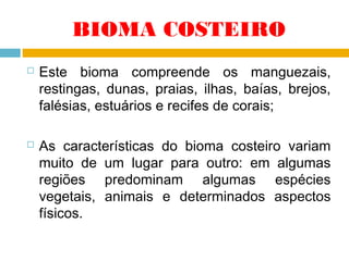 BIOMA COSTEIRO




Este bioma compreende os manguezais,
restingas, dunas, praias, ilhas, baías, brejos,
falésias, estuários e recifes de corais;
As características do bioma costeiro variam
muito de um lugar para outro: em algumas
regiões predominam algumas espécies
vegetais, animais e determinados aspectos
físicos.

 