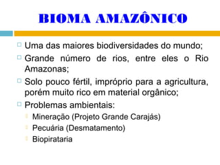 BIOMA AMAZÔNICO







Uma das maiores biodiversidades do mundo;
Grande número de rios, entre eles o Rio
Amazonas;
Solo pouco fértil, impróprio para a agricultura,
porém muito rico em material orgânico;
Problemas ambientais:




Mineração (Projeto Grande Carajás)
Pecuária (Desmatamento)
Biopirataria

 