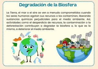 Degradación de la Biosfera
La Tierra, el mar o el aire se ven a menudo comprometidos cuando
los seres humanos agotan sus recursos o los contaminan, liberando
sustancias químicas perjudiciales para el medio ambiente. Así,
actividades como el desperdicio de recursos, la contaminación o la
deforestación contribuyen a degradar la biosfera o, lo que es lo
mismo, a deteriorar el medio ambiente.
 
