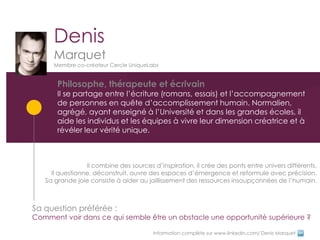 Denis
      Marquet
      Membre co-créateur Cercle UniqueLabs


       Philosophe, thérapeute et écrivain
       Il se partage entre l’écriture (romans, essais) et l’accompagnement
       de personnes en quête d’accomplissement humain. Normalien,
       agrégé, ayant enseigné à l’Université et dans les grandes écoles, il
       aide les individus et les équipes à vivre leur dimension créatrice et à
       révéler leur vérité unique.



                 Il combine des sources d’inspiration, il crée des ponts entre univers différents.
     Il questionne, déconstruit, ouvre des espaces d’émergence et reformule avec précision.
   Sa grande joie consiste à aider au jaillissement des ressources insoupçonnées de l’humain.



Sa question préférée :
Comment voir dans ce qui semble être un obstacle une opportunité supérieure ?

                                        Information complète sur www.linkedin.com/ Denis Marquet
 