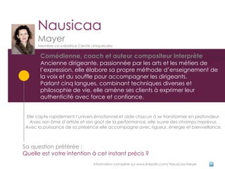 Nausicaa
      Mayer
      Membre co-créatrice Cercle UniqueLabs

       Comédienne, coach et auteur compositeur interprète
       Ancienne dirigeante, passionnée par les arts et les métiers de
       l’expression, elle élabore sa propre méthode d’enseignement de
       la voix et du souffle pour accompagner les dirigeants.
       Parlant cinq langues, combinant techniques diverses et
       philosophie de vie, elle amène ses clients à exprimer leur
       authenticité avec force et confiance.


 Elle capte rapidement l’univers émotionnel et aide chacun à se transformer en profondeur.
   Avec son âme d’artiste et son goût de la performance, elle ouvre des champs imprévus.
 Avec la puissance de sa présence elle accompagne avec rigueur, énergie et bienveillance.



Sa question préférée :
Quelle est votre intention à cet instant précis ?
                                 Information complète sur www.linkedin.com/ Nausicaa Meyer
 
