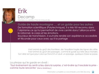 Erik
       Decamp
       Membre co-créateur Cercle UniqueLabs

       Guide de haute montagne … et un guide pour les autres
       De formation scientifique (Polytechnique), il a très tôt reconnu dans
       l’alpinisme ce qui lui permettrait de vivre centré dans l’alliance entre
       le rationnel, le corps et les émotions.
       Soucieux de transmission, il souhaite rendre son expérience accessible
       et féconde pour ceux avec qui il la partage



                   Il est animé du goût des frontières, de l’équilibre fragile des lignes de crête.
                   Il est animé du goût des passages, comme le guide qui relie deux mondes.
        Son désir est que pour celui qui franchit un seuil, un passage, quelque chose se passe.



La phrase qui le garde en éveil :
‘Tout événement du sentir a lieu dans la surprise, c’est-à-dire qu’il excède la prise -
comme toute rencontre’ (Henry Maldiney )
                                         Information complète sur www.linkedin.com/ Erik Decamp
 