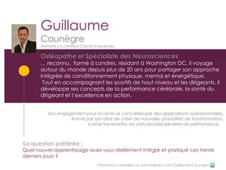 Guillaume
       Caunègre
       Membre co-créateur Cercle UniqueLabs

       Ostéopathe et Spécialiste des Neurosciences
       … reconnu, formé à Londres, résidant à Washington DC, il voyage
       autour du monde depuis plus de 20 ans pour partager son approche
       intégrée de conditionnement physique, mental et énergétique.
        Tout en accompagnant les sportifs de haut niveau et les dirigeants, il
       développe ses concepts de la performance cérébrale, la santé du
       dirigeant et l’excellence en action.


          Son engagement pour la santé se concrétise par des applications opérationnelles.
                   Animé par son désir de créer de nouvelles possibilités de transformation,
                          il aime transmettre ses clefs pluridisciplinaires de performance.



Sa question préférée :
Quel nouvel apprentissage avez-vous réellement intégré et pratiqué ces trente
derniers jours ?
                                  Information complète sur www.linkedin.com/ Guillaume Caunegre
 