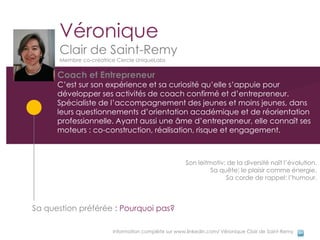 Véronique
      Clair de Saint-Remy
      Membre co-créatrice Cercle UniqueLabs

      Coach et Entrepreneur
      C’est sur son expérience et sa curiosité qu’elle s’appuie pour
      développer ses activités de coach confirmé et d’entrepreneur.
      Spécialiste de l’accompagnement des jeunes et moins jeunes, dans
      leurs questionnements d’orientation académique et de réorientation
      professionnelle. Ayant aussi une âme d’entrepreneur, elle connaît ses
      moteurs : co-construction, réalisation, risque et engagement.



                                                     Son leitmotiv: de la diversité naît l’évolution.
                                                              Sa quête: le plaisir comme énergie.
                                                                   Sa corde de rappel: l’humour.



Sa question préférée : Pourquoi pas?

                        Information complète sur www.linkedin.com/ Véronique Clair de Saint-Remy
 