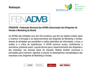 Realização: FENADVB - Federação Nacional das ADVBs (Associação dos Dirigentes de Vendas e Marketing do Brasil) As ADVBs são entidades civis sem fins lucrativos, que tem por objetivo prestar apoio e incentivo à formação e ao desenvolvimento dos dirigentes de Marketing e Vendas, através de atividades que possibilitem a coleta sistemática de informações, a troca, a análise e a crítica de experiências. A ADVB promove cursos, conferências e seminários, prestando assim, suporte técnico para o desenvolvimento dos dirigentes e das empresas, nas diversas áreas do mercado. Realiza também concursos e promoções para incentivar, dignificar e premiar os desempenhos mercadológicos das empresas e dos dirigentes de Marketing e Vendas. 