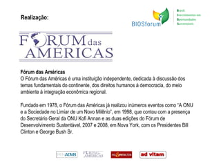 Realização: Fórum das Américas O Fórum das Américas é uma instituição independente, dedicada à discussão dos temas fundamentais do continente, dos direitos humanos à democracia, do meio ambiente à integração econômica regional. Fundado em 1978, o Fórum das Américas já realizou inúmeros eventos como “A ONU e a Sociedade no Limiar de um Novo Milênio”, em 1998, que contou com a presença do Secretário Geral da ONU Kofi Annan e as duas edições do Fórum de Desenvolvimento Sustentável, 2007 e 2008, em Nova York, com os Presidentes Bill Clinton e George Bush Sr. 