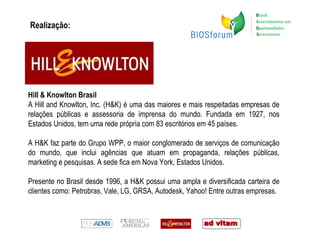 Realização: Hill & Knowlton Brasil A Hill and Knowlton, Inc.  (H&K) é uma das maiores e mais respeitadas empresas de relações públicas e assessoria de imprensa do mundo. Fundada em 1927, nos Estados Unidos, tem uma rede própria com 83 escritórios em 45 países.  A H&K faz parte do Grupo WPP, o maior conglomerado de serviços de comunicação do mundo, que inclui agências que atuam em propaganda, relações públicas, marketing e pesquisas. A sede fica em Nova York, Estados Unidos.  Presente no Brasil desde 1996, a H&K possui uma ampla e diversificada carteira de clientes como: Petrobras, Vale, LG, GRSA, Autodesk, Yahoo! Entre outras empresas.  