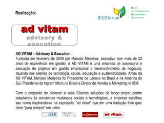 Realização: AD VITAM – Advisory & Execution Fundada em fevereiro de 2009 por Marcelo Medeiros, executivo com mais de 20 anos de experiência em gestão, a AD VITAM é uma empresa de assessoria e execução de projetos em gestão empresarial e desenvolvimento de negócios, atuando nos setores de tecnologia, saúde, educação e sustentabilidade. Antes da AD VITAM, Marcelo Medeiros foi Presidente da Lenovo no Brasil e na América do Sul, Presidente da Ingram Micro no Brasil e Diretor de Vendas e Marketing na IBM. Com o propósito de oferecer a seus Clientes soluções de longo prazo, porém adaptáveis às constantes mudanças sociais e tecnológicas, a empresa escolheu seu nome inspirando-se na expressão "ad vitam" que em uma tradução livre quer dizer "para sempre" em Latim.  ad vitam advisory & execution 