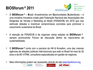 BIOSforum  ®  2011 O  BIOSforum  ®  –  B rasil:  I nvestimentos em  O portunidades  S ustentáveis – é uma iniciativa inovadora criada pela Federação Nacional das Associações dos Dirigentes de Vendas e Marketing do Brasil (FENADVB) em 2010 que visa estimular debates e incentivar compromissos concretos para promover o crescimento sustentável do Brasil. A intenção da FENADVB é de organizar várias edições do  BIOSforum  ®   sempre promovendo Fóruns de discussão dentro do macro-tema da sustentabilidade. O  BIOSforum  ®  conta com a parceria da Hill & Knowlton, uma das maiores agências de relações públicas internacionais que está no Brasil há mais de 20 anos e da AD VITAM, consultoria especializada em gestão de negócios.  Mais informações podem ser acessadas através do site  www.biosforum.org     